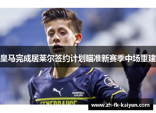 皇马完成居莱尔签约计划瞄准新赛季中场重建